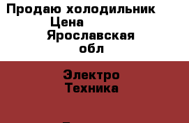 Продаю холодильник . › Цена ­ 5 000 - Ярославская обл. Электро-Техника » Бытовая техника   . Ярославская обл.